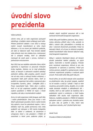 vhodné stejně nezjištně posunout dál a tak
Vážení přátelé,                                       zachovat kontinuální fungování organizace.
všichni víme, jak se naše organizace postupně         Veliké díky patří každému jednomu členu, který i
obměňuje, a každým rokem přibývají nové tváře.        malou aktivitou přiložil ruku k dílu, protože to
Přelom funkčních období v roce 2012 a nástup          dělal z vlastní vůle, přesvědčení a mnohdy na
našich nových koordinátorů je toho živým              úkor i vlastních finančních prostředků. Právě na
důkazem, a to na úrovni jak lokálních poboček,        takových lidech, ať už jsou to účastnící projektů,
ale také ve Výkonné radě. Toto kritické období        lokální koordinátoři nebo členové Výkonné rady,
však přineslo mezi nás mladou krev, motivované        stojí fungování organizace.
lidi a schopné mediky, kteří se odhodlali
nastoupit do svých pozic s vervou, motivací a         Děkuji i vedením lékařských fakult, při kterých
jedinečným entusiasmem.                               působí jednotlivé lokální pobočky, za jejich
                                                      zájem, materiální a morální podporu. Protože
Rok 2012 byl pro každého aktivního člena něčím        jsme nezisková organizace, klíčová je pro nás
výjimečný a organizace se posunula mílovými
                                                      spolupráce se sponzory a partnery. Právě pro
kroky kupředu. Zásluhu na to mají především           ochotu pomoct, podpořit a spolupracovat, máme
stáže, ze kterých si zahraniční studenti odnášejí     možnost organizovat projekty a zvyšovat jejích
jedinečné zážitky, dále projekty, jejichž úroveň      úroveň. Proto další velké díky patří taky jim.
rok od roku roste a oslovují širokou veřejnost, v
neposlední řadě patří zásluha lidem, kteří se         Pevně věřím, že rok 2013 nebude ničím zaostávat
podíleli na organizaci tak veliké a významné akce     za předchozími roky, ba právě naopak, úspěšně
evropského rozměru, jakou EuRegMe 2012 v              na ně naváže a snad je i předčí. I když se nám
Praze nepochybně byla. Takto akce a jedinci,          nevyhnou personální změny, doufám, že se stále
kteří se na její organizaci podíleli, přispěli ke     najde dostatek mladých a odhodlaných lidí –
zvýšení povědomí o IFMSA CZ nejen v České             mediků, kteří se rádi začlení do kolektivu lidí s
republice, ale taky v mezinárodních vodách.           podobnými vizemi a ambicemi, a kteří budou
                                                      odhodlaní šířit ducha naší organizace dále.
Za to, že naše organizace stále funguje, patří díky   Nakonec, každého působení v IFMSA CZ nějakým
i našim předchůdcům. Dnes jsou mnozí z nich           způsobem ovlivní – jednoho více, druhého méně.
lékaři vykonávající povolání, které si před mnoha     Já jsem rád, že patřím k těm, které tato
lety vybrali a musí ho vykonávat naplno. I tak si     organizace oslovila „více“ již před čtyřmi lety!
dokážou najít čas, podat pomocnou ruku nebo
podpořit své nástupce a šířit ducha kolegiality
dále. Je dobré si uvědomit, že zkušenosti a
schopnosti, které v nás působení v IFMSA CZ           Jakub Turek
zanechalo a které jsme zadarmo přijali, je            Prezident IFMSA CZ 2012/2013
 