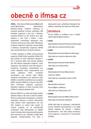 IFMSA, International Federationof Medical St        doprovodné akce u příležitosti Světového dne
udents’Associations              (Mezinárodní       diabetu, Světového dne boje proti AIDS apod.
federace asociací studentů medicíny) je
nezávislá apolitická instituce zastřešující 108
členských organizací s více než 1 miliónem
                                                    Činnost IFMSA je rozdělena mezi 6 stálých
studentů lékařství ze 101 různých zemí. Byla
                                                    výborů (Standing Committees):
založena v roce 1951 v Kodani s cílem
prohloubení mezinárodní spolupráce mezi             SCOPE
studenty medicíny po celém světě. Oficiálně je
                                                    (Standing Committee on Professional Exchange)
uznávána Organizací spojených národů (OSN)
a Světovou zdravotnickou organizací (WHO)           Stálý výbor pro výměnné klinické stáže
jako mezinárodní fórum studentů medicíny.           SCORE

V České republice je IFMSA reprezentována           (Standing Committee on Research Exchange)
organizací IFMSA Česká republika (IFMSA CZ),        Stálý výbor pro výměnné výzkumné stáže
která působí na všech lékařských fakultách v
                                                    SCOPH
ČR. V současné době naše členská základna
čítá 760 aktivně zapojených studentů. V čele        (Standing Committee on Public Health)
organizace stojí Výkonná rada (VR) stávající z      Stálý výbor pro veřejné zdraví
prezidenta, hospodáře, viceprezidenta pro           SCORA
vnitřní záležitosti (VPI), viceprezidenta pro
                                                    (Standing Committee on Reproductive
vnější     záležitosti    (VPE),     národního
koordinátora pro klinické stáže (NEO),              Health incl. AIDS)
národního koordinátora pro výzkumné stáže           Stálý výbor pro reprodukční zdraví a AIDS
(NORE) a národního koordinátora pro projekty
                                                    SCORP
(NOP). Součástí IFMSA CZ je Dozorčí rada (DR),
která kontroluje fungování organizace.              (Standing Committee on
Nejvyšším orgánem je Valná hromada členů            Human Rights and Peace)
IFMSA CZ svolávána dvakrát ročně.
                                                    Stálý výbor pro lidská práva a mír
Členem IFMSA CZ se může stát každý student          SCOME
lékařské fakulty v ČR, který o členství požádá.
                                                    (Standing Committee on Medical Education)
Členství je dobrovolné a bezplatné a umožňuje
studentům zúčastnit se letních zahraničních         Stálý výbor pro lékařské vzdělávání
stáží, kterých ročně organizujeme více než
350. Studenti se mohou také zapojit do              Každý stálý výbor je zastoupen v jednotlivých
různých projektů, ať už mezinárodně                 zemích národním koordinátorem a na každé
uznávaných nebo připravených na základě             fakultě zapojené do činnosti i lokálním
vlastní iniciativy. Mezi nejvýznamnější projekty    koordinátorem. Tyto stálé výbory koordinují
patří Nemocnice pro medvídky (Teddy Bear            různé programy a preventivní či humanitární
Hospital), SmokeFreeParty, Pro život a              projekty.
 