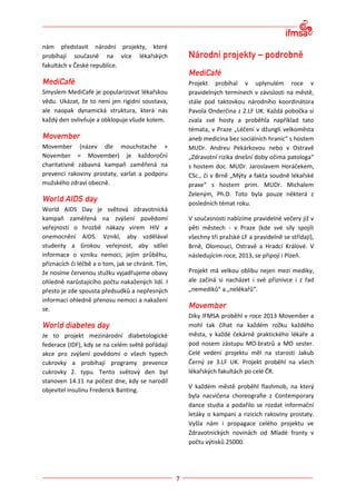 nám představit národní projekty, které
probíhají současně na více lékařských
fakultách v České republice.

                                                    Projekt probíhal v uplynulém roce v
Smyslem MediCafé je popularizovat lékařskou         pravidelných termínech v závislosti na městě,
vědu. Ukázat, že to není jen rigidní soustava,      stále pod taktovkou národního koordinátora
ale naopak dynamická struktura, která nás           Pavola Onderčina z 2.LF UK. Každá pobočka si
každý den ovlivňuje a obklopuje všude kolem.        zvala své hosty a proběhla například tato
                                                    témata, v Praze „Léčení v džungli velkoměsta
                                                    aneb medicína bez sociálních hranic“ s hostem
Movember (název dle mouchstache +                   MUDr. Andreu Pekárkovou nebo v Ostravě
November = Movember) je každoroční                  „Zdravotní rizika dnešní doby očima patologa“
charitativně zábavná kampaň zaměřená na             s hostem doc. MUDr. Jaroslavem Horáčekem,
prevenci rakoviny prostaty, varlat a podporu        CSc., či v Brně „Mýty a fakta soudně lékařské
mužského zdraví obecně.                             praxe“ s hostem prim. MUDr. Michalem
                                                    Zeleným, Ph.D. Toto byla pouze některá z
                                                    posledních témat roku.
World AIDS Day je světová zdravotnická
kampaň zaměřená na zvýšení povědomí                 V současnosti nabízíme pravidelné večery již v
veřejnosti o hrozbě nákazy virem HIV a              pěti městech - v Praze (kde své síly spojili
onemocnění AIDS. Vznikl, aby vzdělával              všechny tři pražské LF a pravidelně se střídají),
studenty a širokou veřejnost, aby sdílel            Brně, Olomouci, Ostravě a Hradci Králové. V
informace o vzniku nemoci, jejím průběhu,           následujícím roce, 2013, se připojí i Plzeň.
příznacích či léčbě a o tom, jak se chránit. Tím,
že nosíme červenou stužku vyjadřujeme obavy         Projekt má velkou oblibu nejen mezi mediky,
ohledně narůstajícího počtu nakažených lidí. I      ale začíná si nacházet i své příznivce i z řad
přesto je zde spousta předsudků a nepřesných        „nemediků“ a „nelékařů“.
informací ohledně přenosu nemoci a nakažení
se.
                                                    Díky IFMSA proběhl v roce 2013 Movember a
                                                    mohl tak číhat na každém rožku každého
Je to projekt mezinárodní diabetologické            města, v každé čekárně praktického lékaře a
federace (IDF), kdy se na celém světě pořádají      pod nosem zástupu MO-bratrů a MO sester.
akce pro zvýšení povědomí o všech typech            Celé vedení projektu měl na starosti Jakub
cukrovky a probíhají programy prevence              Černý ze 3.LF UK. Projekt proběhl na všech
cukrovky 2. typu. Tento světový den byl             lékařských fakultách po celé ČR.
stanoven 14.11 na počest dne, kdy se narodil
                                                    V každém městě proběhl flashmob, na který
objevitel insulinu Frederick Banting.
                                                    byla nacvičena choreografie z Contemporary
                                                    dance studia a podařilo se rozdat informační
                                                    letáky o kampani a rizicích rakoviny prostaty.
                                                    Vyšla nám i propagace celého projektu ve
                                                    Zdravotnických novinách od Mladé fronty v
                                                    počtu výtisků 25000.
 