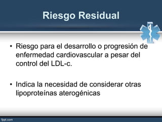 Riesgo Residual
• Riesgo para el desarrollo o progresión de
enfermedad cardiovascular a pesar del
control del LDL-c.
• Indica la necesidad de considerar otras
lipoproteínas aterogénicas
 