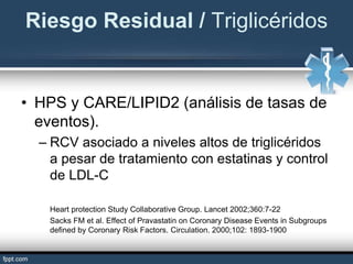 • HPS y CARE/LIPID2 (análisis de tasas de
eventos).
– RCV asociado a niveles altos de triglicéridos
a pesar de tratamiento con estatinas y control
de LDL-C
Heart protection Study Collaborative Group. Lancet 2002;360:7-22
Sacks FM et al. Effect of Pravastatin on Coronary Disease Events in Subgroups
defined by Coronary Risk Factors. Circulation. 2000;102: 1893-1900
Riesgo Residual / Triglicéridos
 