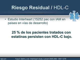 • Estudio Interheart (15252 pac con IAM en
países en vías de desarrollo)
25 % de los pacientes tratados con
estatinas persisten con HDL-C bajo.
Riesgo Residual / HDL-C
Yusuf, Salim y col. Interheart study. Lancet 2005;366: 1267-1278
 