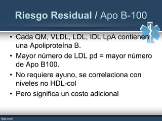 • Cada QM, VLDL, LDL, IDL LpA contienen
una Apoliproteína B.
• Mayor número de LDL pd = mayor número
de Apo B100.
• No requiere ayuno, se correlaciona con
niveles no HDL-col
• Pero significa un costo adicional
Riesgo Residual / Apo B-100
 