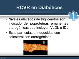 • Niveles elevados de triglicéridos son
indicador de lipoproteínas remanentes
aterogénicas que incluyen VLDL e IDL
• Esas partículas enriquecidas con
colesterol son aterogénicas
RCVR en Diabéticos
 