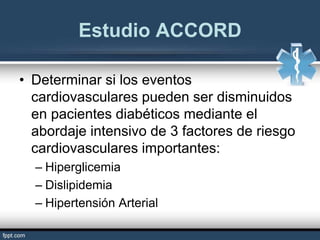 Estudio ACCORD
• Determinar si los eventos
cardiovasculares pueden ser disminuidos
en pacientes diabéticos mediante el
abordaje intensivo de 3 factores de riesgo
cardiovasculares importantes:
– Hiperglicemia
– Dislipidemia
– Hipertensión Arterial
 