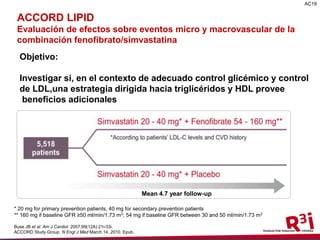 9
ACCORD Lipid
Evaluating the effects on macro- and microvascular events of
fenofibrate/simvastatin combination therapy
Objective:
To test whether, in the context of good glycemic and LDL-C
control, a lipid-lowering strategy that targets triglycerides and
HDL-C levels provides any additional macrovascular and
microvascular benefits
* 20 mg for primary prevention patients, 40 mg for secondary prevention patients
** 160 mg if baseline GFR ≥50 ml/min/1.73 m2; 54 mg if baseline GFR between 30 and 50 ml/min/1.73 m2
Buse JB et al. Am J Cardiol. 2007;99(12A):21i-33i.
ACCORD Study Group. N Engl J Med March 14, 2010. Epub.
Mean 4.7 year follow-up
AC19
ACCORD LIPID
Evaluación de efectos sobre eventos micro y macrovascular de la
combinación fenofibrato/simvastatina
Objetivo:
Investigar si, en el contexto de adecuado control glicémico y control
de LDL,una estrategia dirigida hacia triglicéridos y HDL provee
beneficios adicionales
 