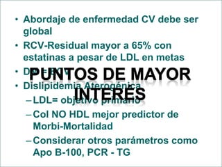 • Abordaje de enfermedad CV debe ser
global
• RCV-Residual mayor a 65% con
estatinas a pesar de LDL en metas
• DM = ECV
• Dislipidemia Aterogénica
–LDL= objetivo primario
–Col NO HDL mejor predictor de
Morbi-Mortalidad
–Considerar otros parámetros como
Apo B-100, PCR - TG
 