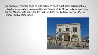 Il succède au premier hôtel de ville édifié en 1655 dont seuls subsistent les
médaillons de marbre aux armoiries de France et de Navarre d'une part, des
saintes Maries de la mer, d'autre part, sculptés par l'artiste lyonnais Pierre
Sibrent, au XVIIème siècle.
 