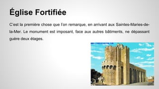 Église Fortifiée
C’est la première chose que l’on remarque, en arrivant aux Saintes-Maries-de-
la-Mer. Le monument est imposant, face aux autres bâtiments, ne dépassant
guère deux étages.
 