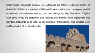 Cette église, construite comme une forteresse au XIème et XIIème siècle, se
devait de résister aux assauts d’attaquants venus de la mer : la région gardait
encore les traumatismes des razzias des Vikings ou des Sarrasins. L’église
était donc le lieu de protection des reliques des Saintes, mais également des
Saintois, habitants de la ville, ce qui explique l’architecture, plus adaptée à un
château fort qu’à un lieu de culte.
 