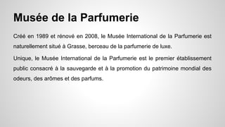 Musée de la Parfumerie
Créé en 1989 et rénové en 2008, le Musée International de la Parfumerie est
naturellement situé à Grasse, berceau de la parfumerie de luxe.
Unique, le Musée International de la Parfumerie est le premier établissement
public consacré à la sauvegarde et à la promotion du patrimoine mondial des
odeurs, des arômes et des parfums.
 