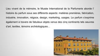Lieu vivant de la mémoire, le Musée International de la Parfumerie aborde l’
histoire du parfum sous ses différents aspects: matières premières, fabrication,
industrie, innovation, négoce, design, marketing, usages. Le parfum s’exprime
également à travers de fabuleux objets venus des cinq continents tels oeuvres
d’art, textiles, témoins archéologiques…
 