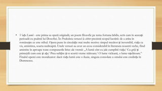 • Viața Lumii - este prima sa operă originală, un poem filozofic pe tema fortuna labilis, scris cam în aceeași
perioadă cu psalmii lui Dosoftei. În Predoslovia voroavă la cititor prezintă scopul lucrării: de a arăta în
românește ce este stihul. Opera pune în circulație mai multe motive: timpul trecător și ireversibil, viața ca
vis, amintirea, soarta nedreaptă. Unele versuri au avut un ecou considerabil în literatura noastră veche, fiind
amintite în aproape toate compunerile lirice ale vremii: „A lumii cînt cu jale cumplită viața/ Cu griji și
primejdii cum este și ața/ Prea subțire și-n scurtă vreme trăitoare/ O lume vicleană, o lume-nșelătoare.”
Finalul operei este moralizator: dacă viața lumii este o iluzie, singura consolare a omului este credința în
Dumnezeu.
 