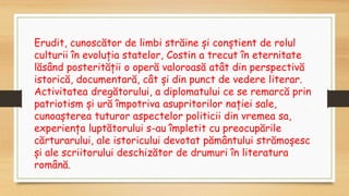Erudit, cunoscător de limbi străine și conștient de rolul
culturii în evoluția statelor, Costin a trecut în eternitate
lăsând posterității o operă valoroasă atât din perspectivă
istorică, documentară, cât și din punct de vedere literar.
Activitatea dregătorului, a diplomatului ce se remarcă prin
patriotism și ură împotriva asupritorilor nației sale,
cunoașterea tuturor aspectelor politicii din vremea sa,
experiența luptătorului s-au împletit cu preocupările
cărturarului, ale istoricului devotat pământului strămoșesc
și ale scriitorului deschizător de drumuri în literatura
română.
 