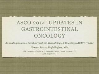 ASCO 2014: UPDATES IN 
GASTROINTESTINAL 
ONCOLOGY 
Annual Updates on Breakthroughs in Hematology & Oncology (AUBHO) 2014 
Kanwal Pratap Singh Raghav, MD 
The University of Texas M.D. Anderson Cancer Center, Houston, TX 
30th August 2014 
 