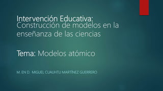 Intervención Educativa:
Construcción de modelos en la
enseñanza de las ciencias
Tema: Modelos atómico
M. EN D. MIGUEL CUAUHTLI MARTÍNEZ GUERRERO
 
