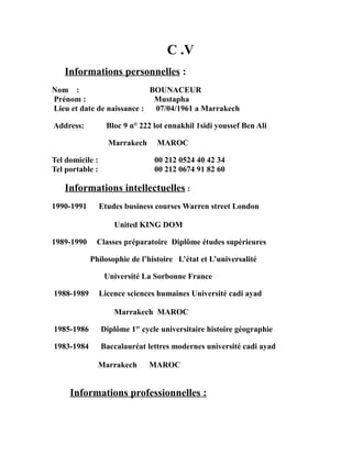 C .V
Informations personnelles :
Nom : BOUNACEUR
Prénom : Mustapha
Lieu et date de naissance : 07/04/1961 a Marrakech
Address: Bloc 9 n° 222 lot ennakhil 1sidi youssef Ben Ali
Marrakech MAROC
Tel domicile : 00 212 0524 40 42 34
Tel portable : 00 212 0674 91 82 60
Informations intellectuelles :
1990-1991 Etudes business courses Warren street London
United KING DOM
1989-1990 Classes préparatoire Diplôme études supérieures
Philosophie de l’histoire L’état et L’universalité
Université La Sorbonne France
1988-1989 Licence sciences humaines Université cadi ayad
Marrakech MAROC
1985-1986 Diplôme 1er
cycle universitaire histoire géographie
1983-1984 Baccalauréat lettres modernes université cadi ayad
Marrakech MAROC
Informations professionnelles :
 