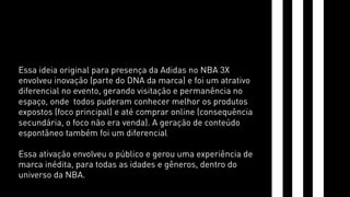 Essa ideia original para presença da Adidas no NBA 3X 
envolveu inovação (parte do DNA da marca) e foi um atrativo 
diferencial no evento, gerando visitação e permanência no 
espaço, onde todos puderam conhecer melhor os produtos 
expostos (foco principal) e até comprar online (consequência 
secundária, o foco não era venda). A geração de conteúdo 
espontâneo também foi um diferencial 
Essa ativação envolveu o público e gerou uma experiência de 
marca inédita, para todas as idades e gêneros, dentro do 
universo da NBA. 
 