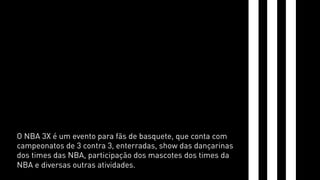 O NBA 3X é um evento para fãs de basquete, que conta com 
campeonatos de 3 contra 3, enterradas, show das dançarinas 
dos times das NBA, participação dos mascotes dos times da 
NBA e diversas outras atividades. 
 