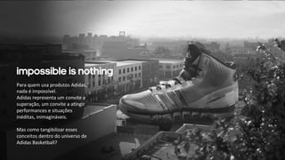 Impossible is nothing 
Para 
quem 
usa 
produtos 
Adidas, 
nada 
é 
impossível. 
Adidas 
representa 
um 
convite 
a 
superação, 
um 
convite 
a 
a:ngir 
performances 
e 
situações 
inéditas, 
inimagináveis. 
Mas 
como 
tangibilizar 
esses 
conceitos 
dentro 
do 
universo 
de 
Adidas 
Basketball? 
 