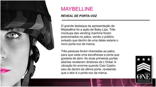 MAYBELLINE 
REVEAL DE PORTA-VOZ 
O grande destaque da apresentação de Maybelline foi a ação de Baby Lips. Três mockups das vending machine foram posicionados no palco, sendo o público avisado que dentro de uma delas estaria o novo porta-voz da marca. 
Três pessoas foram chamadas ao palco para que cada uma escolhesse a porta que gostaria de abrir. As duas primeiras portas abertas revelaram diretores da L’Oréal. A vibração foi enorme quando Caio Castro saiu de dentro da última porta, revelando que o ator é o porta-voz da marca.  