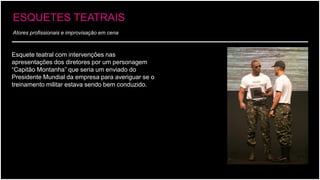 Atores profissionais e improvisação em cena 
Esquete teatral com intervenções nas apresentações dos diretores por um personagem “Capitão Montanha”que seria um enviado do Presidente Mundial da empresa para averiguar se o treinamento militar estava sendo bem conduzido. 
ESQUETES TEATRAIS  