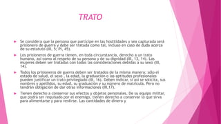 TRATO
 Se considera que la persona que participe en las hostilidades y sea capturada será
prisionero de guerra y debe ser tratada como tal, incluso en caso de duda acerca
de su estatuto (III, 5; PI, 45).
 Los prisioneros de guerra tienen, en toda circunstancia, derecho a un trato
humano, así como al respeto de su persona y de su dignidad (III, 13, 14). Las
mujeres deben ser tratadas con todas las consideraciones debidas a su sexo (III,
14).
 Todos los prisioneros de guerra deben ser tratados de la misma manera: sólo el
estado de salud, el sexo , la edad, la graduación o las aptitudes profesionales
pueden justificar un trato privilegiado (III, 16). Deben indicar, si así se solicita, sus
nombres y apellidos, su edad, su graduación y su número de matrícula. Pero no
tendrán obligación de dar otras informaciones (III,17).
 Tienen derecho a conservar sus efectos y objetos personales. De su equipo militar,
que podrá ser requisado por el enemigo, tienen derecho a conservar lo que sirva
para alimentarse y para vestirse. Las cantidades de dinero y
 