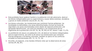  Está prohibido hacer padecer hambre a la población civil del adversario, destruir
los bienes indispensables para su supervivencia y causar daños extensos, duraderos
y graves al medio ambiente natural (PI, 54, 55).
 Los bienes culturales, las instalaciones que contienen fuerzas peligrosas, las
localidades no defendidas y las zonas desmilitarizadas (incluso las zonas de
seguridad y las zonas neutralizadas) serán objeto de especial protección y de
apropiada identificación, así como los miembros y las instalaciones de los
organismos de la protección civil (PI, 53, 56, 59, 60 y 61-67. Anexo 1 caps. V y VI).
 La prohibición de atacar a la población civil, de destruir los bienes indispensables
para la supervivencia, así como la de atacar las instalaciones que contienen
fuerzas peligrosas y los bienes culturales, también se aplica en los conflictos
armados no internacionales (PII, 13, 14, 15, 16)
 Incumbe, en especial, a los mandos militares velar por la observancia de estas
normas (PI, 86, 87).
 
