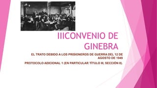 IIICONVENIO DE
GINEBRA
EL TRATO DEBIDO A LOS PRISIONEROS DE GUERRA DEL 12 DE
AGOSTO DE 1949
PROTOCOLO ADICIONAL 1 (EN PARTICULAR TÍTULO III, SECCIÓN II).
 