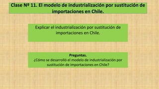 Clase Nº 11. El modelo de industrialización por sustitución de
importaciones en Chile.
Explicar el industrialización por sustitución de
importaciones en Chile.
Preguntas.
¿Cómo se desarrolló el modelo de industrialización por
sustitución de importaciones en Chile?
 