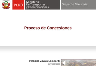 Ministerio
De Transportes                   Despacho Ministerial
y Comunicaciones




Proceso de Concesiones




  Verónica Zavala Lombardi
      Gabriel Amaro Alzamora
                  OCTUBRE 2008
 