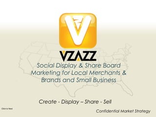 Social Display & Share Board
                Marketing for Local Merchants &
                  Brands and Small Business


                  Create - Display – Share - Sell
Click to Next
                                                                                     Confidential Market Strategy
Page 1                     Copyright © 2012 – VZAZZ – Proprietary and Confidential
 