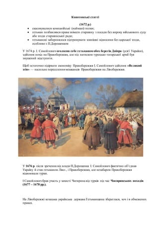 Конотопські статті
(1672 р.)
 скасовувалися компанійські (наймані) полки;
 гетьман позбавлявся права знімати старшину з посади без вироку військового суду
або згоди старшинської ради;
 гетьманові заборонялося підтримувати зовнішні відносини без царської згоди,
особливо з П.Дорошенком
У 1674 р. І. Самойлович оголосив себе гетьманом обох берегів Дніпра (усієї України),
здійснив похід на Правобережжя, але під натиском турецько-татарської армії був
змушений відступити.
Щоб остаточно підірвати економіку Правобережжя І. Самойлович здійснив «Великий
згін» — насильне переселення мешканців Правобережжя на Лівобережжя.
У 1676 р. після зречення від влади П.Дорошенка І. Самойлович фактично об’єднав
Україну й став гетьманом Ліво-, і Правобережжя, але незабаром Правобережжя
відвоювали турки.
І Самойлович брав участь у захисті Чигирина від турків під час Чигиринських походів
(1677 – 1678 рр.).
На Лівобережжі козацька українська держава Гетьманщина збереглася, хоч і в обмежених
правах.
 
