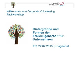 Willkommen zum Corporate Volunteering
Fachworkshop




                    Hintergründe und
                    Formen der
                    Freiwilligenarbeit für
                    Unternehmen

                    FR, 22.02.2013 | Klagenfurt
 