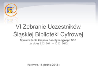 VI Zebranie Uczestników
Śląskiej Biblioteki Cyfrowej
  Sprawozdanie Zespołu Koordynacyjnego ŚBC
        za okres 6 XII 2011 – 10 XII 2012




       Katowice, 11 grudnia 2012 r.
 