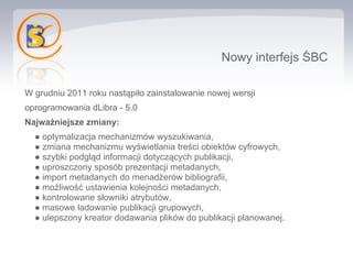 Nowy interfejs ŚBC

W grudniu 2011 roku nastąpiło zainstalowanie nowej wersji
oprogramowania dLibra - 5.0
Najważniejsze zmiany:
  ● optymalizacja mechanizmów wyszukiwania,
  ● zmiana mechanizmu wyświetlania treści obiektów cyfrowych,
  ● szybki podgląd informacji dotyczących publikacji,
  ● uproszczony sposób prezentacji metadanych,
  ● import metadanych do menadżerów bibliografii,
  ● możliwość ustawienia kolejności metadanych,
  ● kontrolowane słowniki atrybutów,
  ● masowe ładowanie publikacji grupowych,
  ● ulepszony kreator dodawania plików do publikacji planowanej.
 