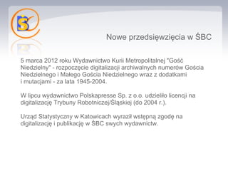 Nowe przedsięwzięcia w ŚBC

5 marca 2012 roku Wydawnictwo Kurii Metropolitalnej "Gość
Niedzielny" - rozpoczęcie digitalizacji archiwalnych numerów Gościa
Niedzielnego i Małego Gościa Niedzielnego wraz z dodatkami
i mutacjami - za lata 1945-2004.

W lipcu wydawnictwo Polskapresse Sp. z o.o. udzieliło licencji na
digitalizację Trybuny Robotniczej/Śląskiej (do 2004 r.).

Urząd Statystyczny w Katowicach wyraził wstępną zgodę na
digitalizację i publikację w ŚBC swych wydawnictw.
 