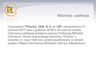 Milionowa publikacja


Czasopismo "Polonia, 1928, R. 5, nr 149" wprowadzona 15
czerwca 2012 roku o godzinie 09:58 (i 29 sekund) została
milionową publikacją dostępną poprzez Federację Bibliotek
Cyfrowych. Numer katowickiego dziennika "Polonia" z
czwartku 31 maja 1928 roku został opublikowany w ramach
projektu Śląska Internetowa Biblioteka Zbiorów Zabytkowych.
 