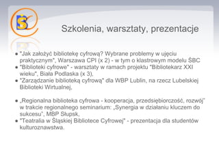 Szkolenia, warsztaty, prezentacje

● "Jak założyć bibliotekę cyfrową? Wybrane problemy w ujęciu
  praktycznym", Warszawa CPI (x 2) - w tym o klastrowym modelu ŚBC
● "Biblioteki cyfrowe" - warsztaty w ramach projektu "Bibliotekarz XXI
  wieku", Biała Podlaska (x 3),
● "Zarządzanie biblioteką cyfrową" dla WBP Lublin, na rzecz Lubelskiej
  Biblioteki Wirtualnej,

● „Regionalna biblioteka cyfrowa - kooperacja, przedsiębiorczość, rozwój”
  w trakcie regionalnego seminarium: „Synergia w działaniu kluczem do
  sukcesu”, MBP Słupsk,
● "Teatralia w Śląskiej Bibliotece Cyfrowej" - prezentacja dla studentów
  kulturoznawstwa.
 