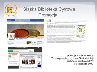Śląska Biblioteka Cyfrowa
       Promocja




                           Audycja Radia Katowice:
             "Czy to prawda, że ... (na Śląsku istnieje
                           biblioteka bez książek?)",
                                    25 listopada 2012.
 
