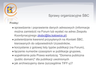 Sprawy organizacyjne ŚBC

Prośby:
 ● sprawdzenie i poprawienie danych adresowych (informacje
   można zamieścić na Forum lub wysłać na adres Zespołu
   Koordynacyjnego zksbc@bs.katowice.pl)
 ● potwierdzanie kwerend przysyłanych na Kontakt ŚBC,
   kierowanych do odpowiednich Uczestników,
 ● korzystanie z gotowej listy typów publikacji (na Forum),
 ● łączenie numerów czasopism w publikacje grupowe,
 ● wypełnianie pola Prawa wartością: "Domena publiczna
   (public domain)" dla publikacji uwolnionych
 ● jak archiwizujemy dane (szczególnie TIFF-y)?
 