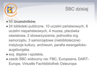 ŚBC dzisiaj

● 55 Uczestników,
● 24 biblioteki publiczne, 10 uczelni państwowych, 8
  uczelni niepaństwowych, 4 muzea, placówka
  oświatowa, 2 stowarzyszenia, jednostka org.
  samorządu, 3 samorządowe (niebiblioteczne)
  instytucje kultury, archiwum, parafia ewangelicko-
  augsburgska.
● woj. śląskie i opolskie,
● zasób ŚBC widoczny via: FBC, Europeana, DART-
  Europe, Virtuelle Fachbibliothek Osteuropa
 
