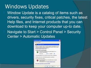 Windows Updates
 Window Update is a catalog of items such as
drivers, security fixes, critical patches, the latest
Help files, and Internet products that you can
download to keep your computer up-to date.
 Navigate to Start > Control Panel > Security
Center > Automatic Updates
 