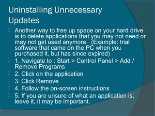 Uninstalling Unnecessary
Updates
 Another way to free up space on your hard drive
is to delete applications that you may not need or
may not get used anymore. (Example: trial
software that came on the PC when you
purchased it, but has since expired)
 1. Navigate to : Start > Control Panel > Add /
Remove Programs
 2. Click on the application
 3. Click Remove
 4. Follow the on-screen instructions
 5. If you are unsure of what an application is,
leave it, it may be important.
 