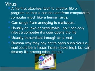 Virus
A file that attaches itself to another file or
program so that is can be sent from computer to
computer much like a human virus.
Can range from annoying to malicious.
Usually an .exe or executable , so it can only
infect a computer if a user opens the file
Usually transmitted through an e-mail.
Reason why they say not to open suspicious e-
mail could be a Trojan horse (looks legit, but can
destroy file among other things)
 