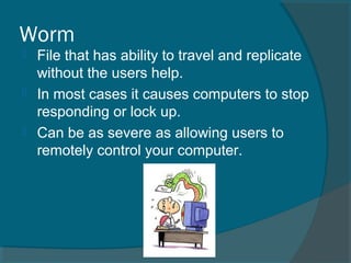 Worm
 File that has ability to travel and replicate
without the users help.
 In most cases it causes computers to stop
responding or lock up.
 Can be as severe as allowing users to
remotely control your computer.
 