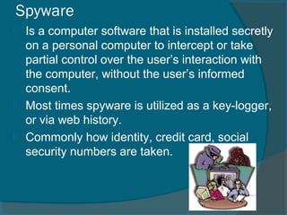 Spyware
 Is a computer software that is installed secretly
on a personal computer to intercept or take
partial control over the user’s interaction with
the computer, without the user’s informed
consent.
 Most times spyware is utilized as a key-logger,
or via web history.
 Commonly how identity, credit card, social
security numbers are taken.
 