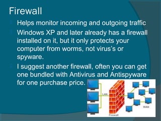 Firewall
 Helps monitor incoming and outgoing traffic
 Windows XP and later already has a firewall
installed on it, but it only protects your
computer from worms, not virus’s or
spyware.
 I suggest another firewall, often you can get
one bundled with Antivirus and Antispyware
for one purchase price.
 