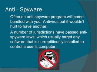 Anti - Spyware
 Often an anti-spyware program will come
bundled with your Antivirus but it wouldn’t
hurt to have another.
 A number of jurisdictions have passed anti-
spyware laws, which usually target any
software that is surreptitiously installed to
control a user's computer.
 
