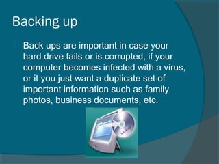 Backing up
 Back ups are important in case your
hard drive fails or is corrupted, if your
computer becomes infected with a virus,
or it you just want a duplicate set of
important information such as family
photos, business documents, etc.
 
